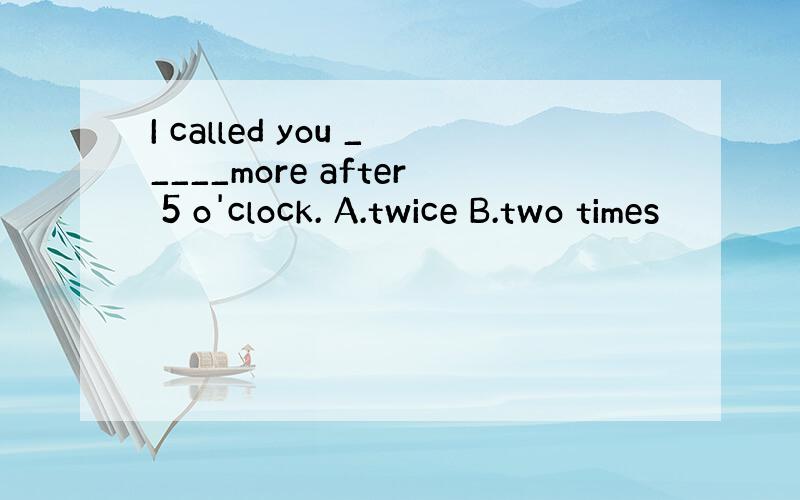 I called you _____more after 5 o'clock. A.twice B.two times