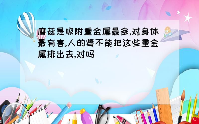 磨菇是吸附重金属最多,对身体最有害,人的肾不能把这些重金属排出去,对吗