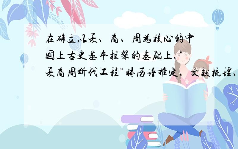 在确立以夏、商、周为核心的中国上古史基本框架的基础上,“夏商周断代工程”将历谱推定、文献梳理、考库与碳十四测定等课题研究