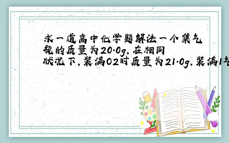 求一道高中化学题解法一个集气瓶的质量为20.0g,在相同状况下,装满O2时质量为21.0g,装满1气体时为22.0g,则