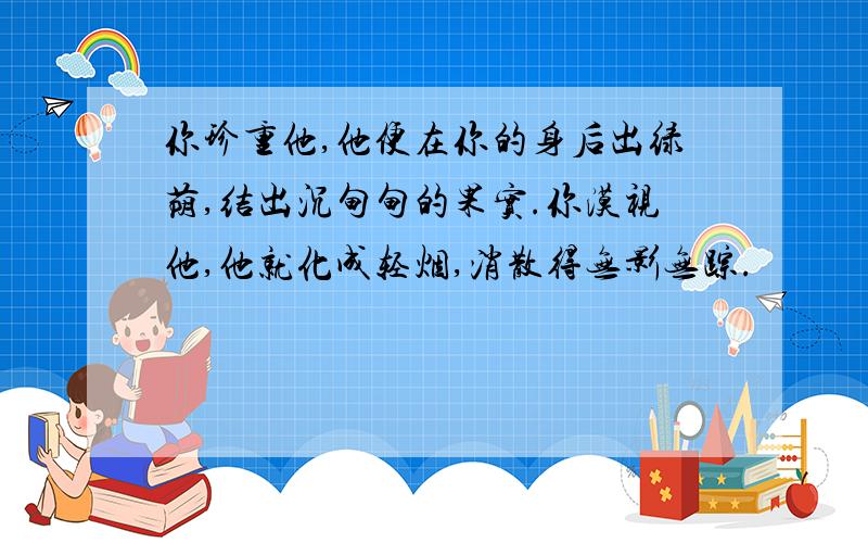 你珍重他,他便在你的身后出绿荫,结出沉甸甸的果实.你漠视他,他就化成轻烟,消散得无影无踪.