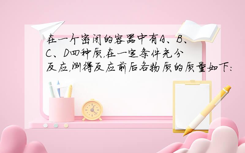 在一个密闭的容器中有A、B、C、D四种质，在一定条件充分反应，测得反应前后各物质的质量如下：