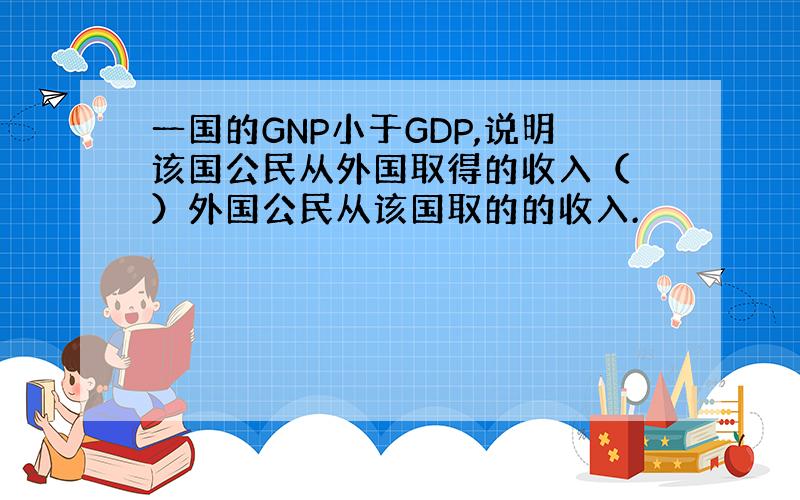 一国的GNP小于GDP,说明该国公民从外国取得的收入（ ）外国公民从该国取的的收入.