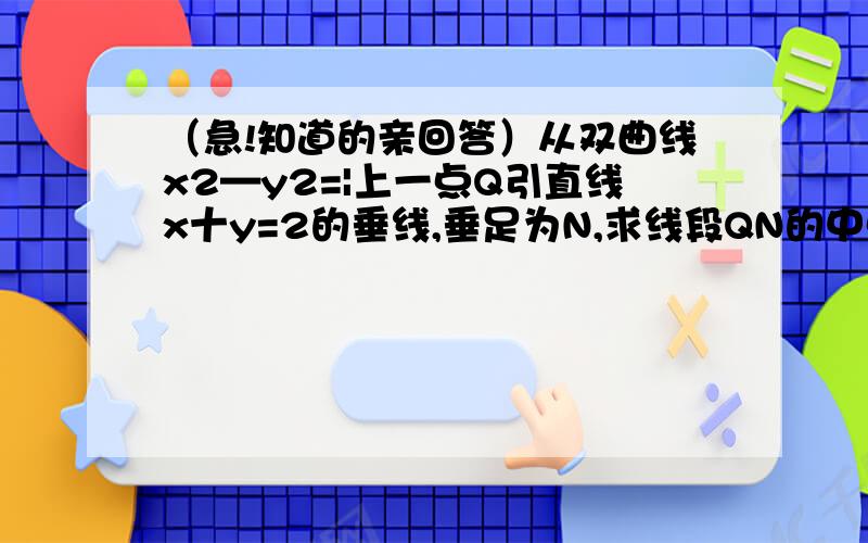 （急!知道的亲回答）从双曲线x2—y2=|上一点Q引直线x十y=2的垂线,垂足为N,求线段QN的中点P的轨迹方程.