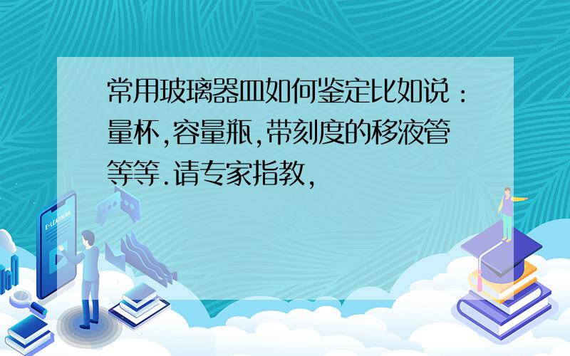 常用玻璃器皿如何鉴定比如说：量杯,容量瓶,带刻度的移液管等等.请专家指教,