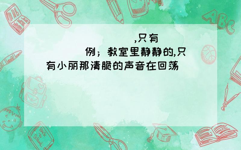 ________,只有______ 例；教室里静静的,只有小丽那清脆的声音在回荡