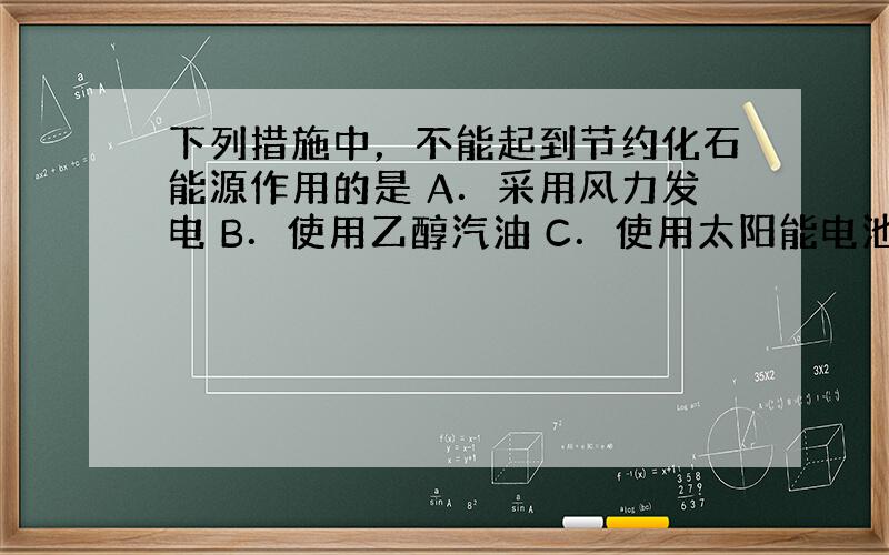 下列措施中，不能起到节约化石能源作用的是 A．采用风力发电 B．使用乙醇汽油 C．使用太阳能电池为路灯供电 D．治理被酸