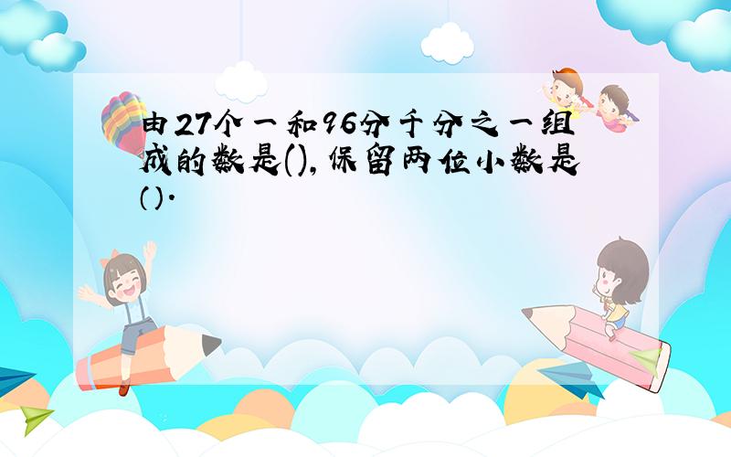 由27个一和96分千分之一组成的数是(),保留两位小数是（）.