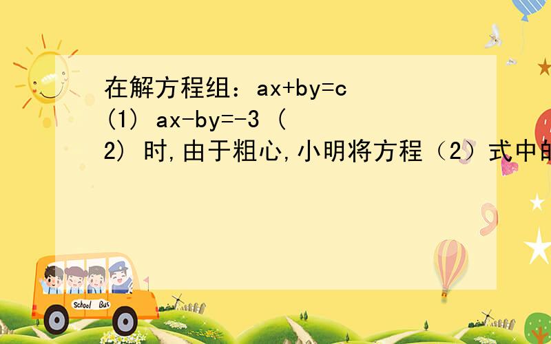 在解方程组：ax+by=c (1) ax-by=-3 (2) 时,由于粗心,小明将方程（2）式中的—3错看成了3 ,而得