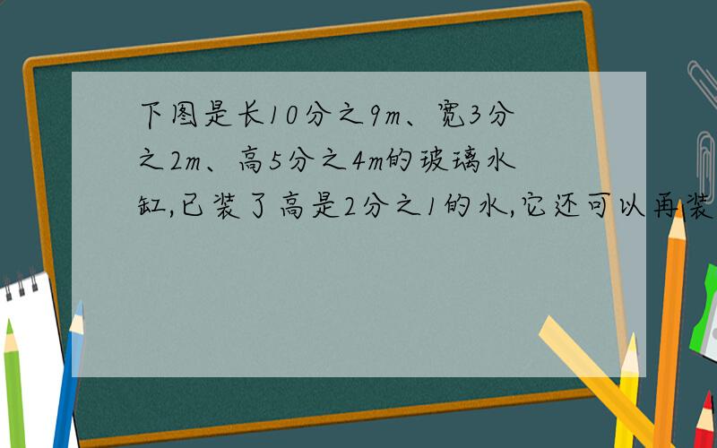 下图是长10分之9m、宽3分之2m、高5分之4m的玻璃水缸,已装了高是2分之1的水,它还可以再装多少立方米的水