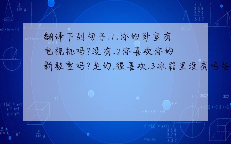 翻译下列句子.1.你的卧室有电视机吗?没有.2你喜欢你的新教室吗?是的,很喜欢.3冰箱里没有鸡蛋了.4沙发旁边有什么?一