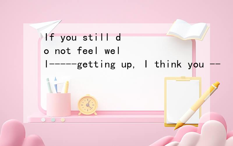 If you still do not feel well-----getting up, I think you --