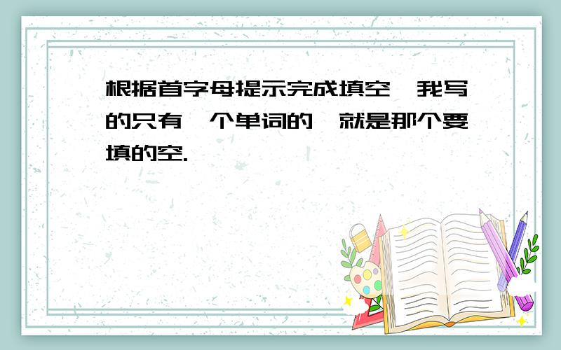 根据首字母提示完成填空,我写的只有一个单词的,就是那个要填的空.