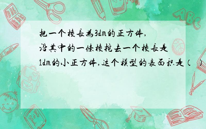 把一个棱长为3dm的正方体,沿其中的一条棱挖去一个棱长是1dm的小正方体,这个模型的表面积是（ ）,体积是