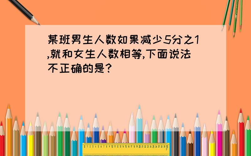 某班男生人数如果减少5分之1,就和女生人数相等,下面说法不正确的是?