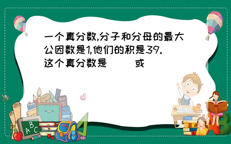 一个真分数,分子和分母的最大公因数是1,他们的积是39.这个真分数是（ ）或（ ）