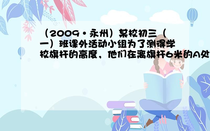 （2009•永州）某校初三（一）班课外活动小组为了测得学校旗杆的高度，他们在离旗杆6米的A处，用高为1.5米的仪器测得旗