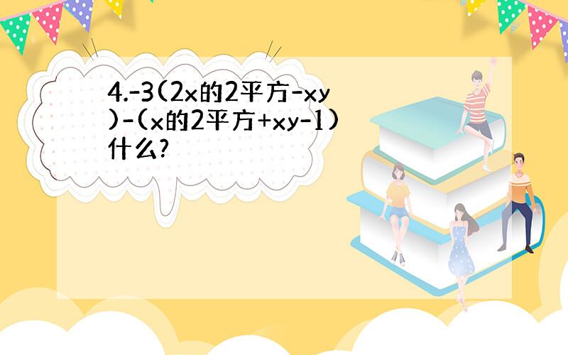 4.-3(2x的2平方-xy)-(x的2平方+xy-1)什么?