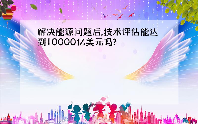 解决能源问题后,技术评估能达到10000亿美元吗?