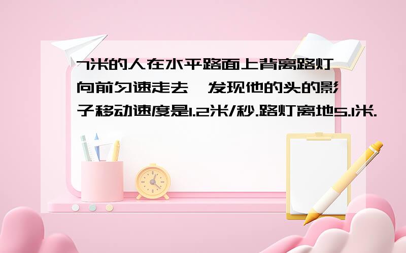 7米的人在水平路面上背离路灯向前匀速走去,发现他的头的影子移动速度是1.2米/秒.路灯离地5.1米.