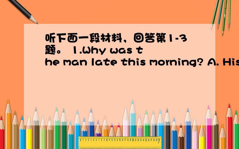 听下面一段材料，回答第1-3题。 1.Why was the man late this morning? A. His