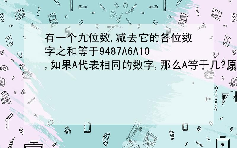 有一个九位数,减去它的各位数字之和等于9487A6A10,如果A代表相同的数字,那么A等于几?原九位数最大是?