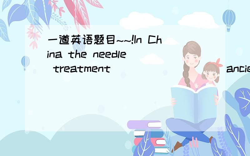 一道英语题目~~!In China the needle treatment__________ancient time