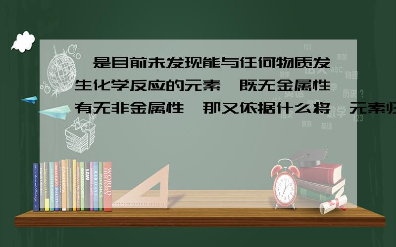 氦是目前未发现能与任何物质发生化学反应的元素,既无金属性有无非金属性,那又依据什么将氦元素归类为非金属元素?