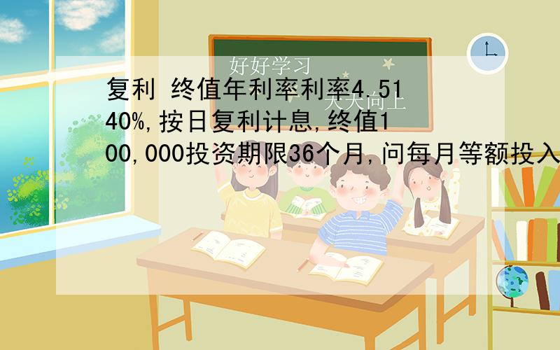 复利 终值年利率利率4.5140%,按日复利计息,终值100,000投资期限36个月,问每月等额投入多少?