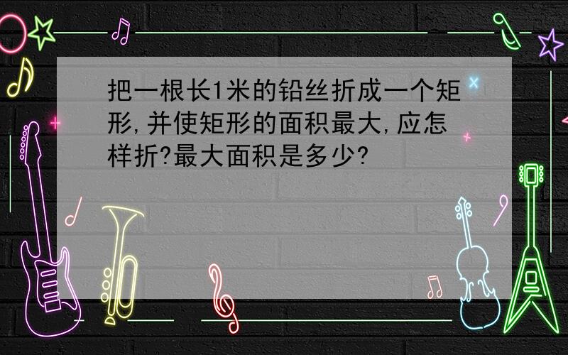 把一根长1米的铅丝折成一个矩形,并使矩形的面积最大,应怎样折?最大面积是多少?