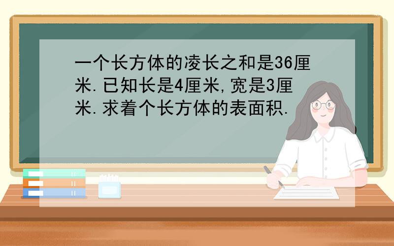 一个长方体的凌长之和是36厘米.已知长是4厘米,宽是3厘米.求着个长方体的表面积.