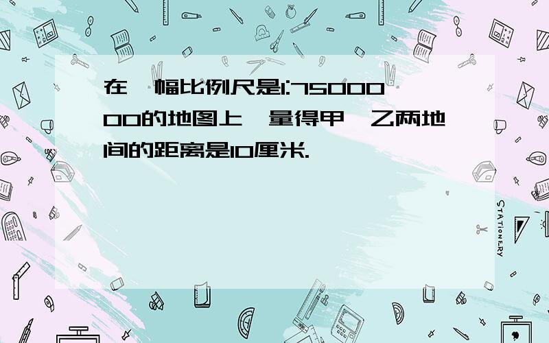 在一幅比例尺是1:7500000的地图上,量得甲、乙两地间的距离是10厘米.