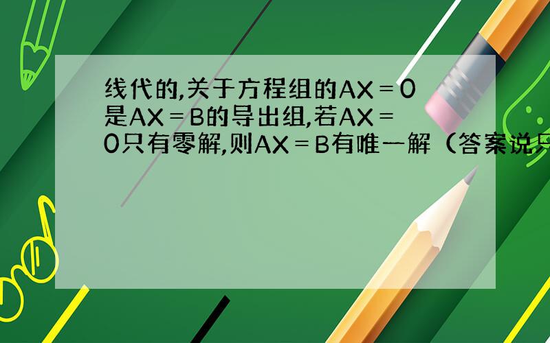 线代的,关于方程组的AX＝0是AX＝B的导出组,若AX＝0只有零解,则AX＝B有唯一解（答案说只有A是方阵成立,但书上讨