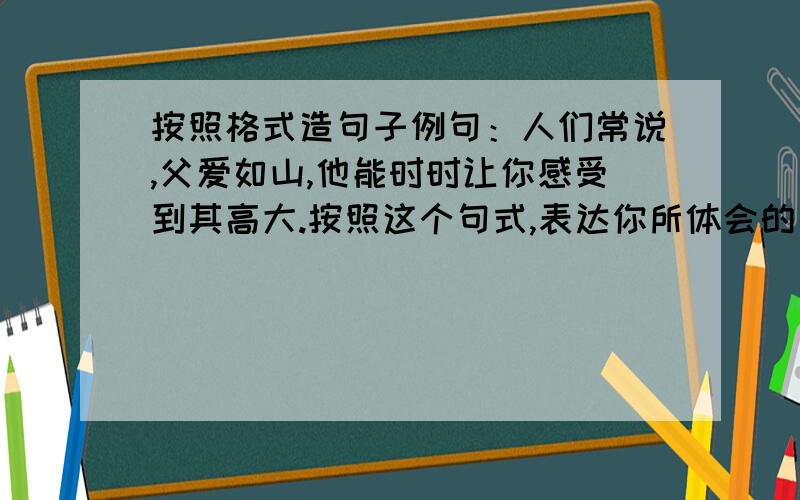 按照格式造句子例句：人们常说,父爱如山,他能时时让你感受到其高大.按照这个句式,表达你所体会的父爱