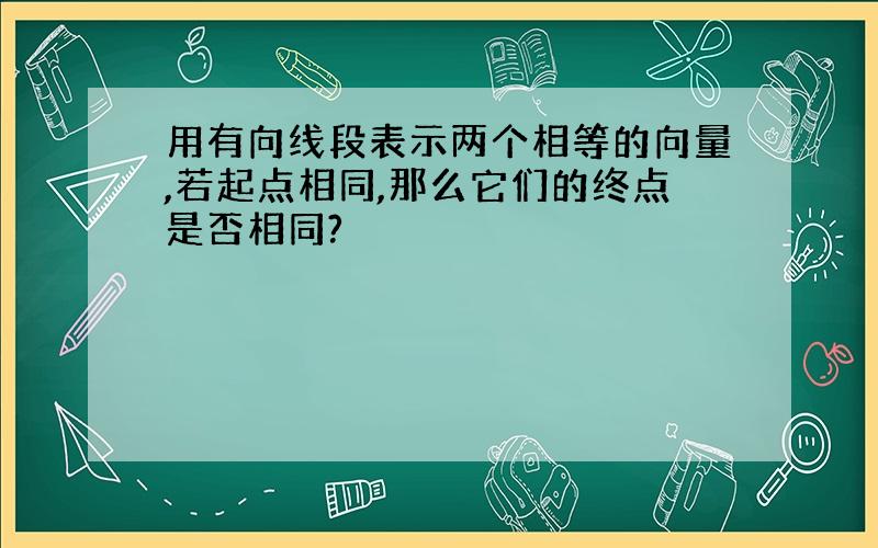 用有向线段表示两个相等的向量,若起点相同,那么它们的终点是否相同?