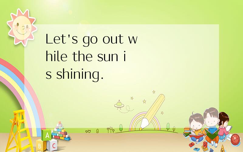 Let's go out while the sun is shining.