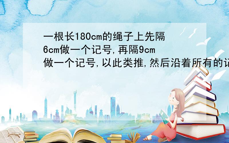 一根长180cm的绳子上先隔6cm做一个记号,再隔9cm做一个记号,以此类推,然后沿着所有的记号把绳子解开.