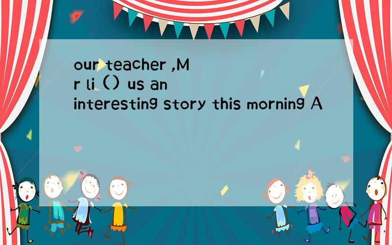 our teacher ,Mr li () us an interesting story this morning A