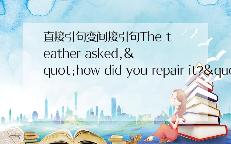 直接引句变间接引句The teather asked,"how did you repair it?"