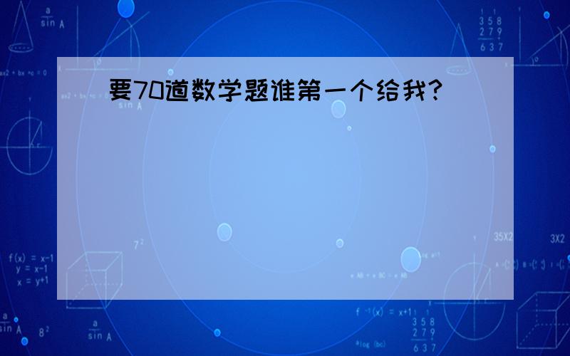 要70道数学题谁第一个给我?