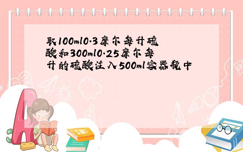 取100ml0.3摩尔每升硫酸和300ml0.25摩尔每升的硫酸注入500ml容器瓶中