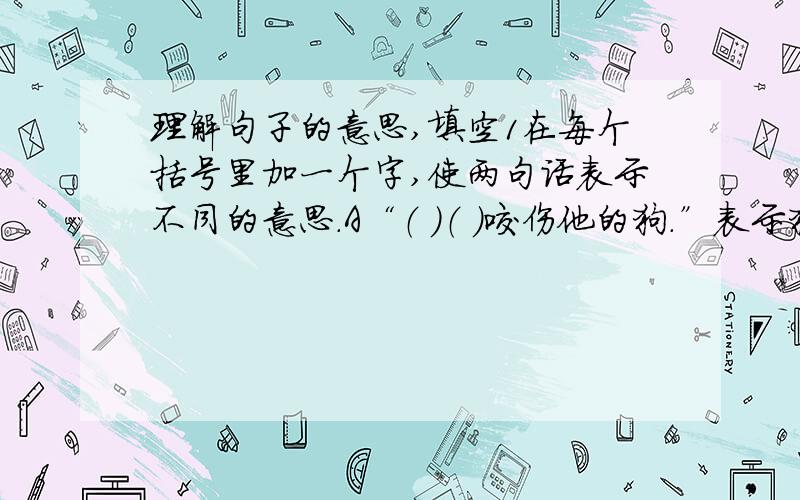 理解句子的意思,填空1在每个括号里加一个字,使两句话表示不同的意思.A“（ ）（ ）咬伤他的狗.”表示狗是受害者.B“（