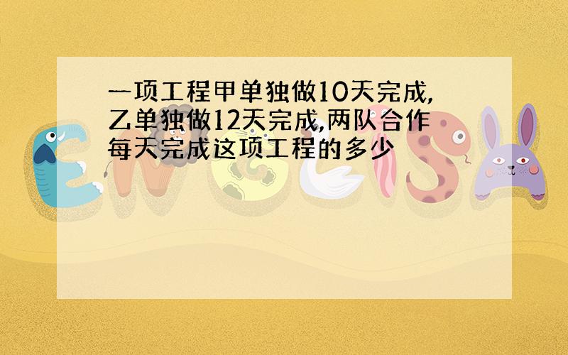 一项工程甲单独做10天完成,乙单独做12天完成,两队合作每天完成这项工程的多少