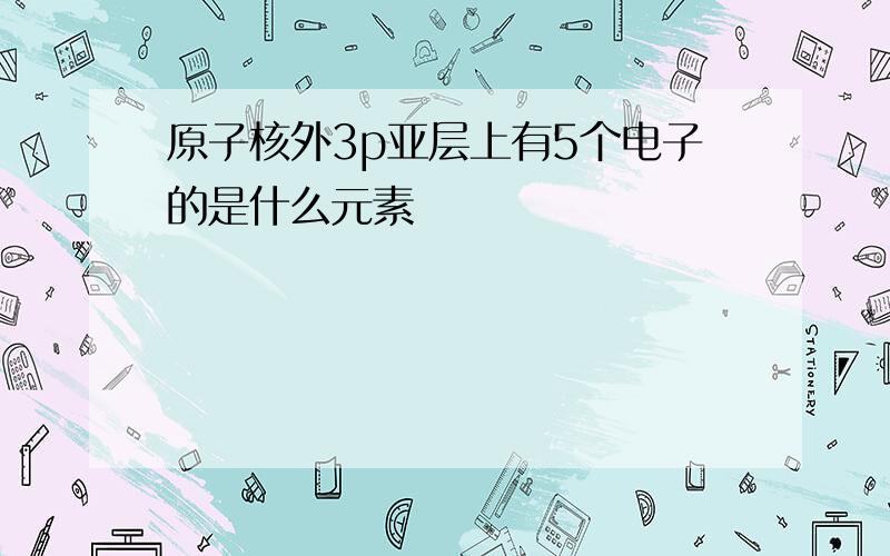 原子核外3p亚层上有5个电子的是什么元素