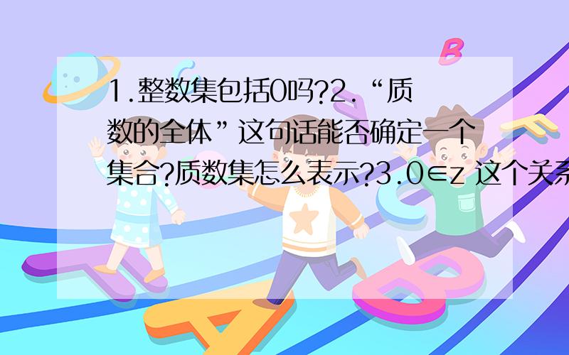 1.整数集包括0吗?2.“质数的全体”这句话能否确定一个集合?质数集怎么表示?3.0∈z 这个关系吗?4.0属不属于空集