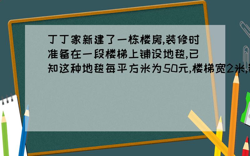 丁丁家新建了一栋楼房,装修时准备在一段楼梯上铺设地毯,已知这种地毯每平方米为50元,楼梯宽2米,铺设地