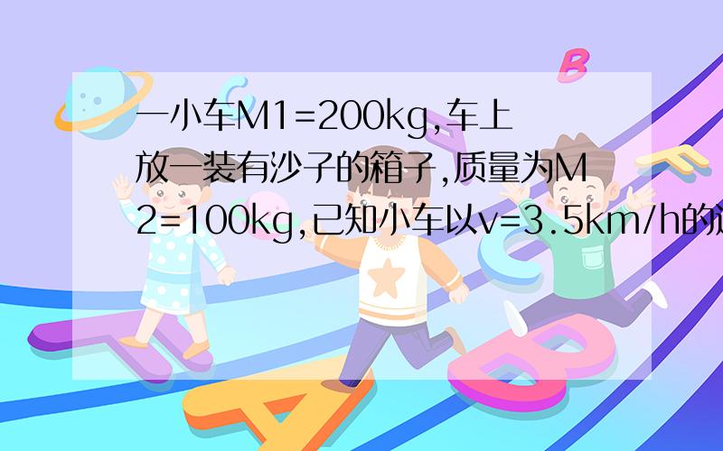 一小车M1=200kg,车上放一装有沙子的箱子,质量为M2=100kg,已知小车以v=3.5km/h的速率一起在光滑的直