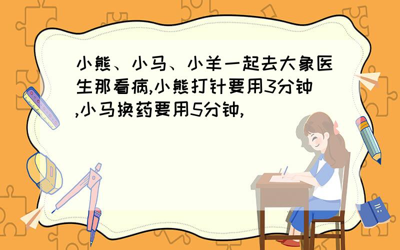 小熊、小马、小羊一起去大象医生那看病,小熊打针要用3分钟,小马换药要用5分钟,