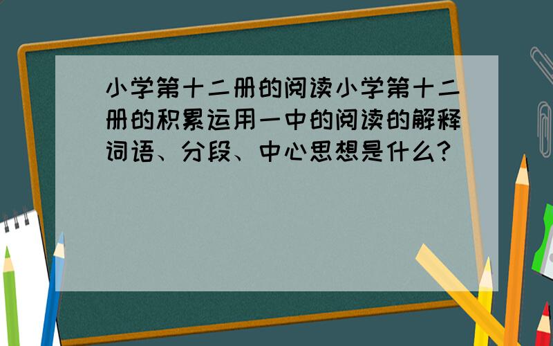 小学第十二册的阅读小学第十二册的积累运用一中的阅读的解释词语、分段、中心思想是什么?