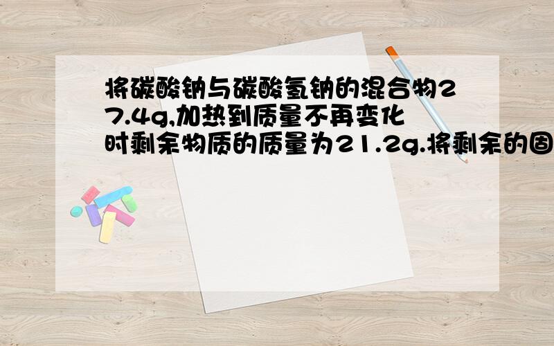 将碳酸钠与碳酸氢钠的混合物27.4g,加热到质量不再变化时剩余物质的质量为21.2g.将剩余的固体